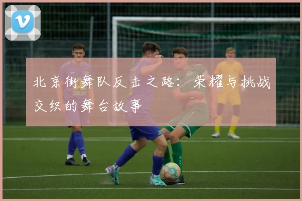 北京街舞队反击之路:荣耀与挑战交织的舞台故事