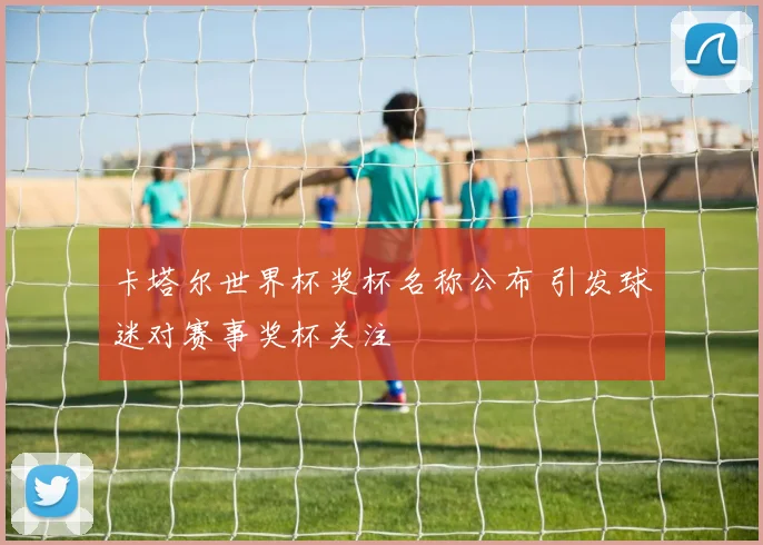 卡塔尔世界杯奖杯名称公布 引发球迷对赛事奖杯关注