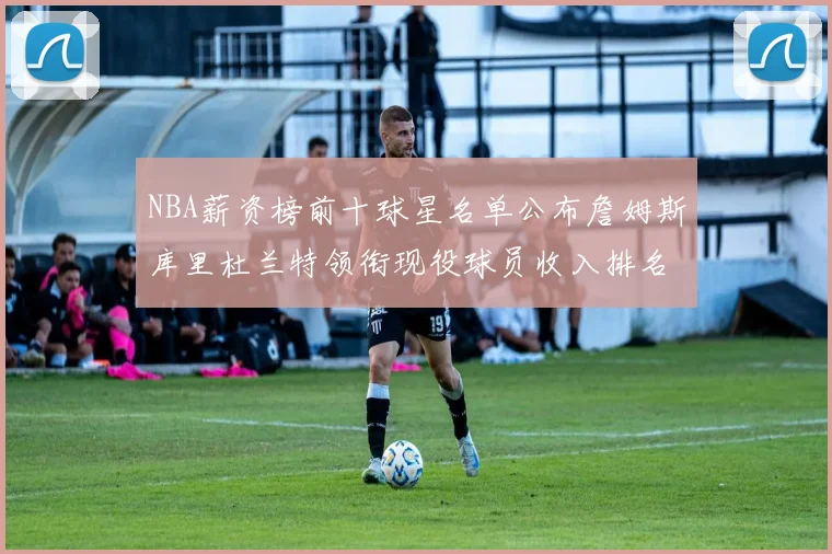 NBA薪资榜前十球星名单公布詹姆斯库里杜兰特领衔现役球员收入排名