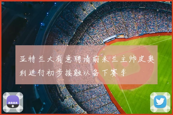 亚特兰大有意聘请前米兰主帅皮奥利进行初步接触以备下赛季