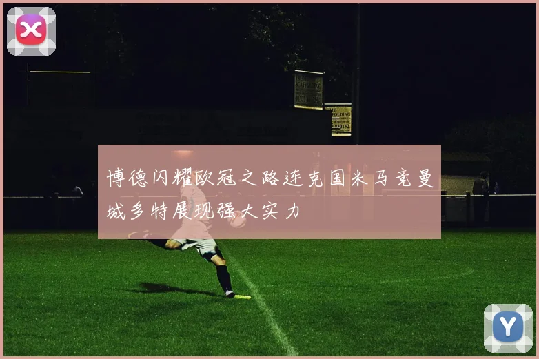 博德闪耀欧冠之路连克国米马竞曼城多特展现强大实力