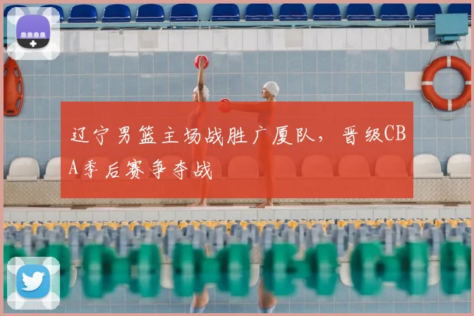 辽宁男篮主场战胜广厦队,晋级CBA季后赛争夺战