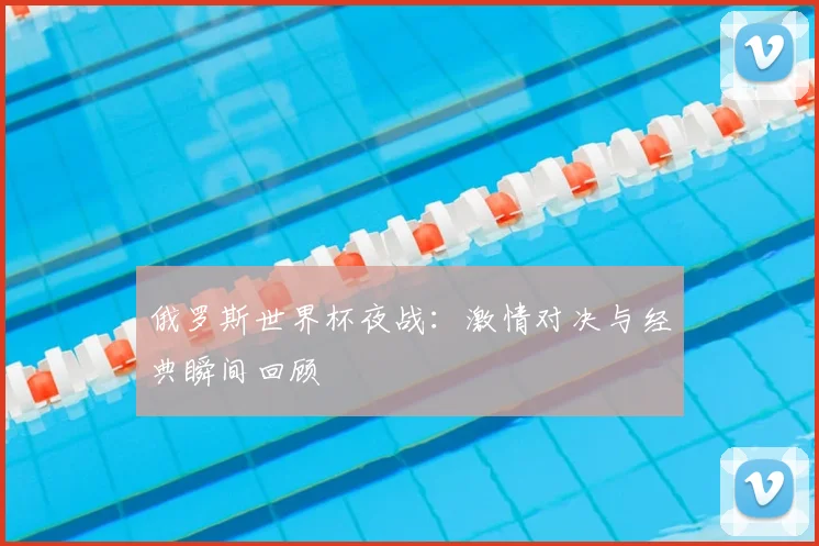 俄罗斯世界杯夜战：激情对决与经典瞬间回顾