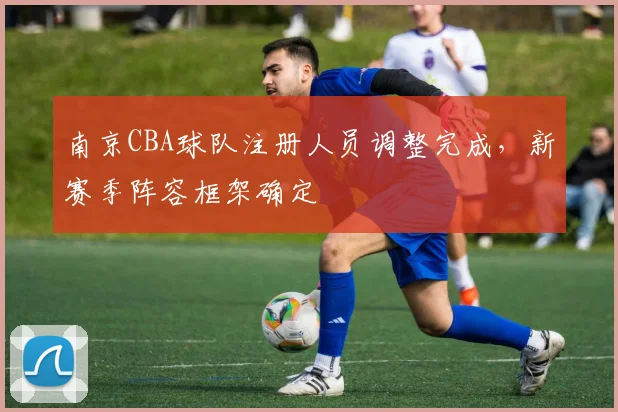 南京CBA球队注册人员调整完成，新赛季阵容框架确定