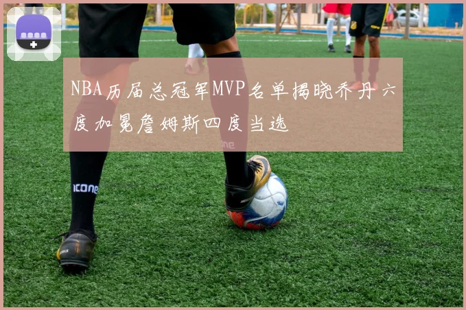 NBA历届总冠军MVP名单揭晓乔丹六度加冕詹姆斯四度当选