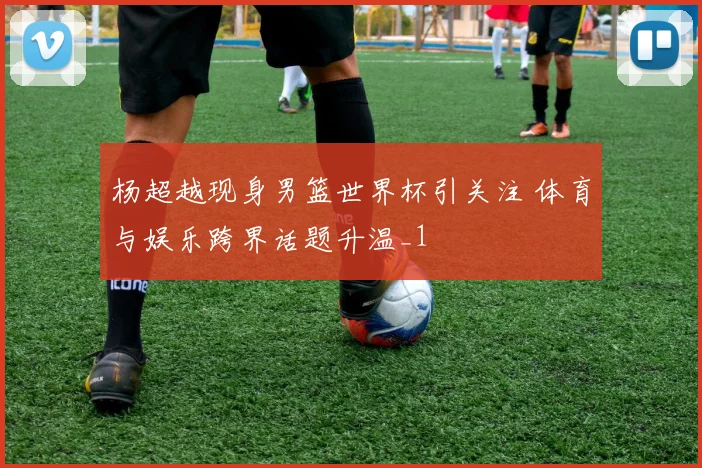 杨超越现身男篮世界杯引关注 体育与娱乐跨界话题升温_1