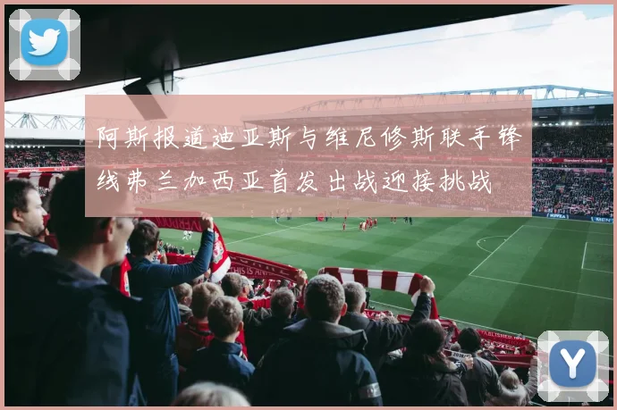 阿斯报道迪亚斯与维尼修斯联手锋线弗兰加西亚首发出战迎接挑战