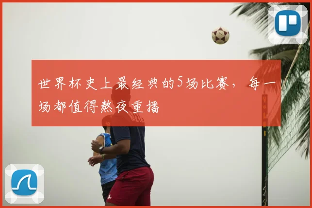 世界杯史上最经典的5场比赛，每一场都值得熬夜重播