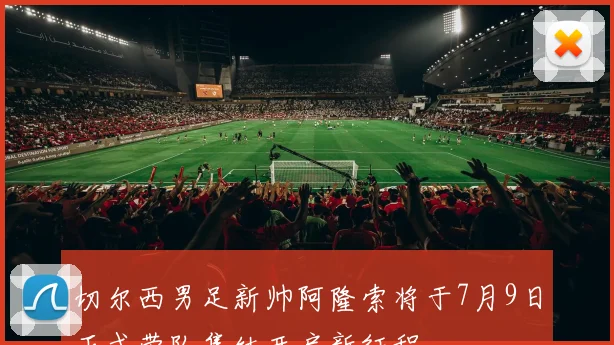 切尔西男足新帅阿隆索将于7月9日正式带队集结开启新征程