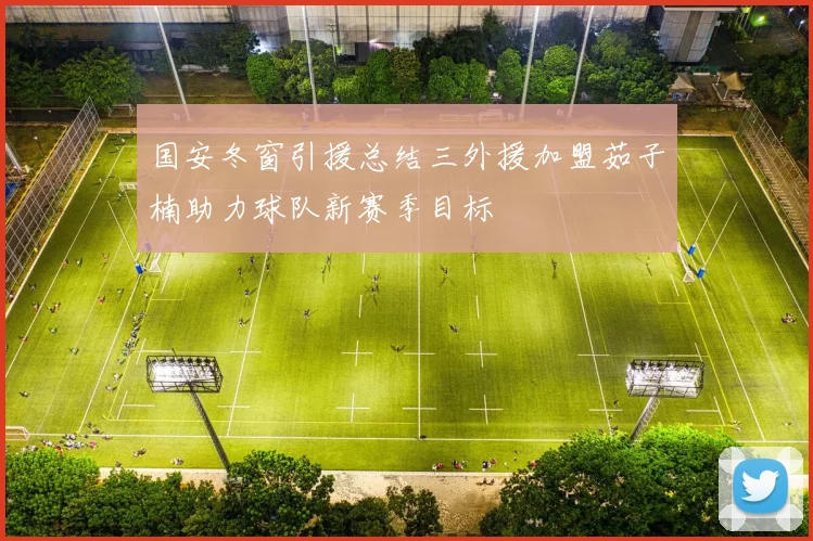 国安冬窗引援总结三外援加盟茹子楠助力球队新赛季目标