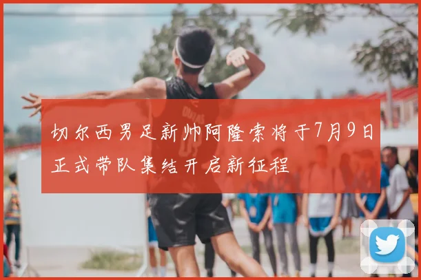 切尔西男足新帅阿隆索将于7月9日正式带队集结开启新征程