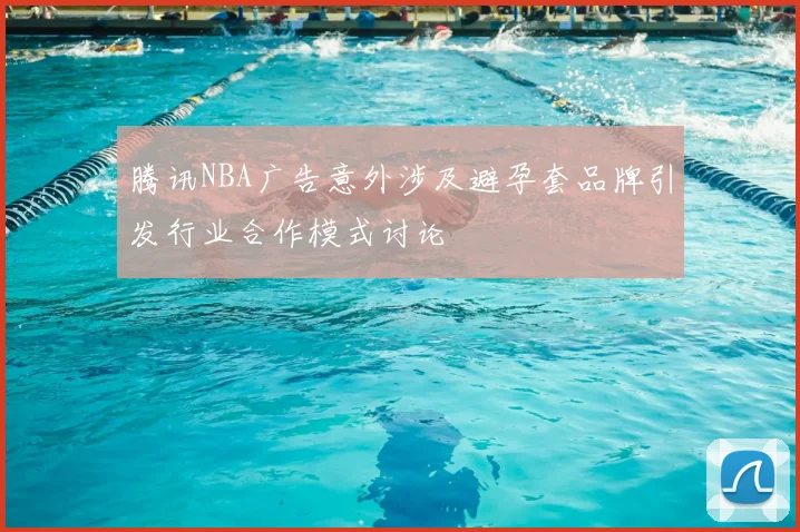 腾讯NBA广告意外涉及避孕套品牌引发行业合作模式讨论