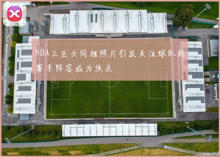 NBA三巨头同框照片引发关注球队新赛季阵容成为焦点