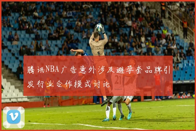 腾讯NBA广告意外涉及避孕套品牌引发行业合作模式讨论