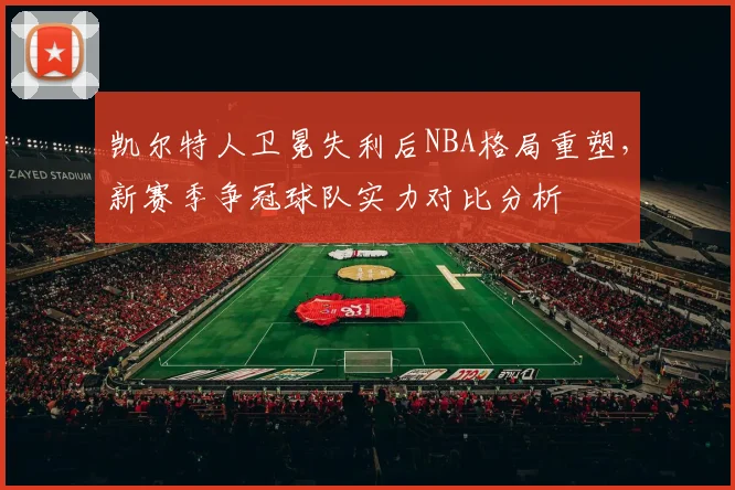 凯尔特人卫冕失利后NBA格局重塑，新赛季争冠球队实力对比分析