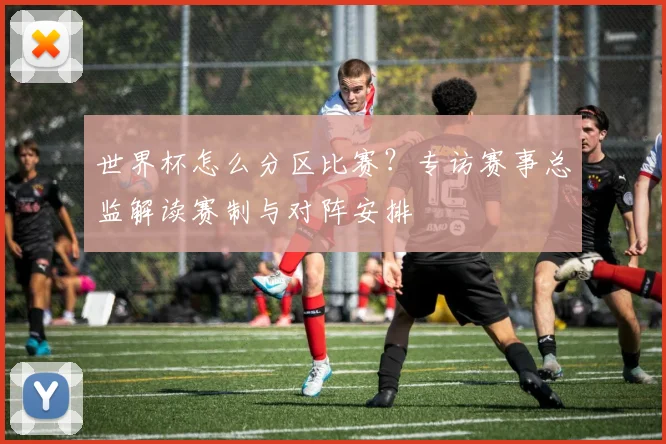 世界杯怎么分区比赛？专访赛事总监解读赛制与对阵安排
