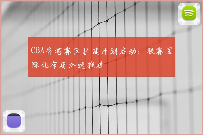 CBA香港赛区扩建计划启动，联赛国际化布局加速推进