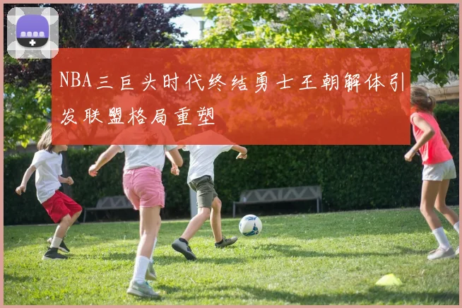 NBA三巨头时代终结勇士王朝解体引发联盟格局重塑