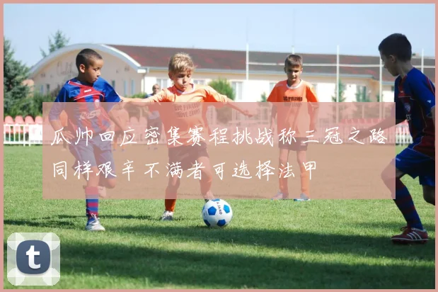 瓜帅回应密集赛程挑战称三冠之路同样艰辛不满者可选择法甲