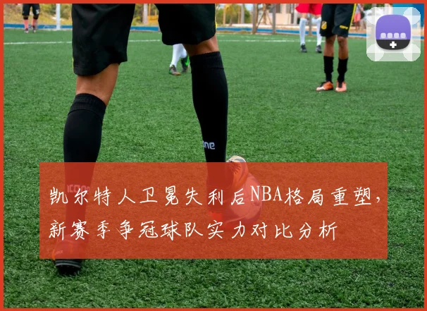 凯尔特人卫冕失利后NBA格局重塑，新赛季争冠球队实力对比分析