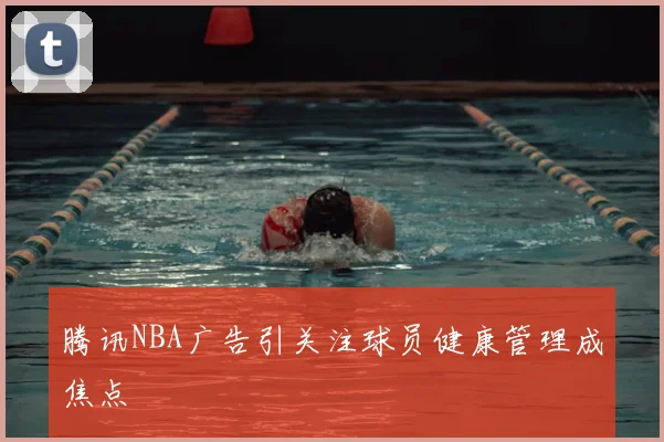 腾讯NBA广告引关注球员健康管理成焦点