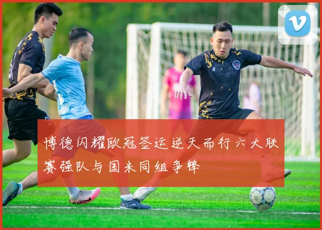 博德闪耀欧冠签运逆天而行六大联赛强队与国米同组争锋