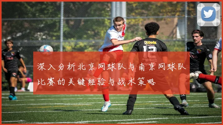 深入分析北京网球队与南京网球队比赛的关键经验与战术策略