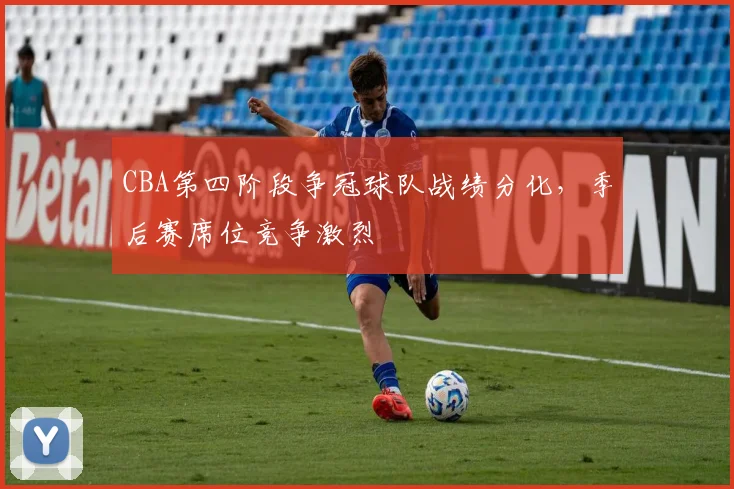 CBA第四阶段争冠球队战绩分化，季后赛席位竞争激烈