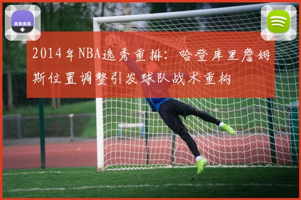 2014年NBA选秀重排：哈登库里詹姆斯位置调整引发球队战术重构