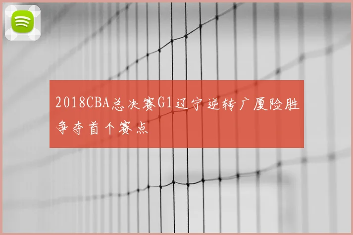 2018CBA总决赛G1辽宁逆转广厦险胜争夺首个赛点