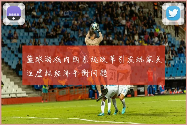 篮球游戏内购系统改革引发玩家关注虚拟经济平衡问题