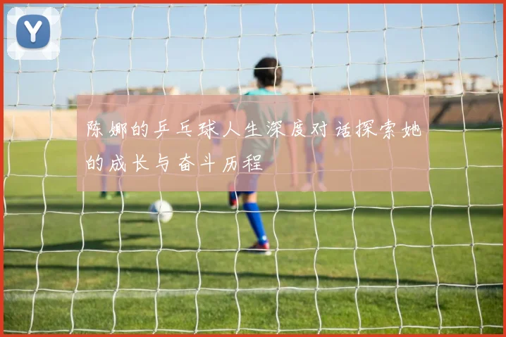 陈娜的乒乓球人生深度对话探索她的成长与奋斗历程