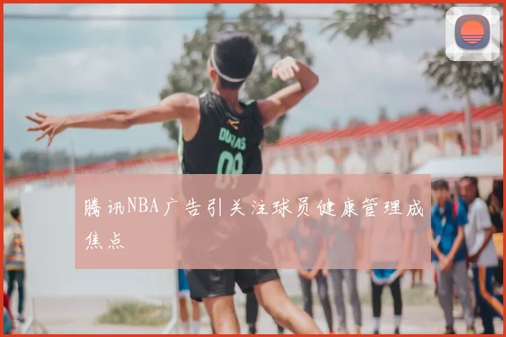 腾讯NBA广告引关注球员健康管理成焦点