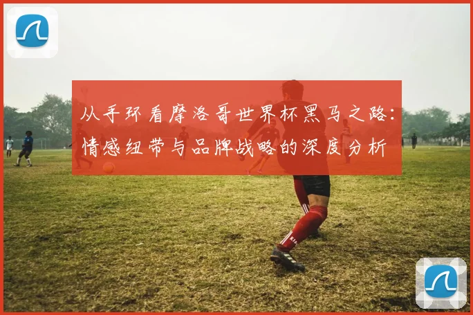 从手环看摩洛哥世界杯黑马之路：情感纽带与品牌战略的深度分析