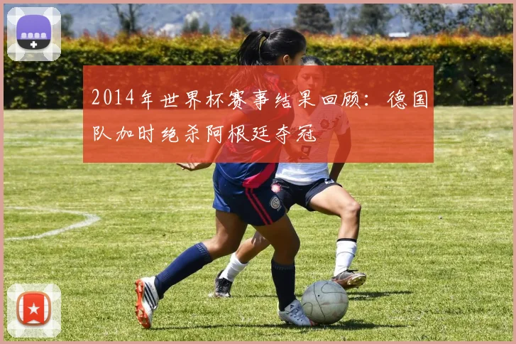 2014年世界杯赛事结果回顾：德国队加时绝杀阿根廷夺冠