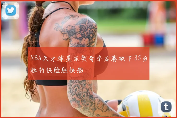 NBA天才球星东契奇季后赛砍下35分独行侠险胜快船