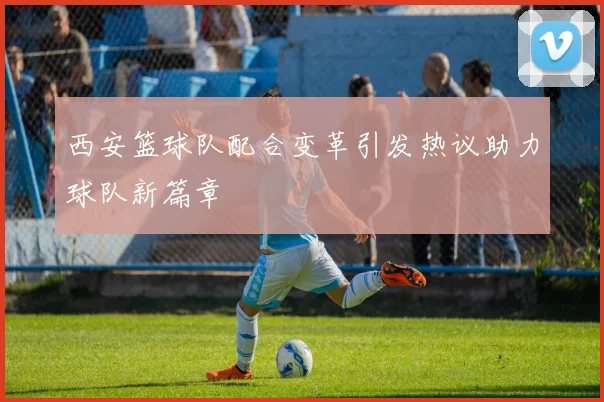 西安篮球队配合变革引发热议助力球队新篇章