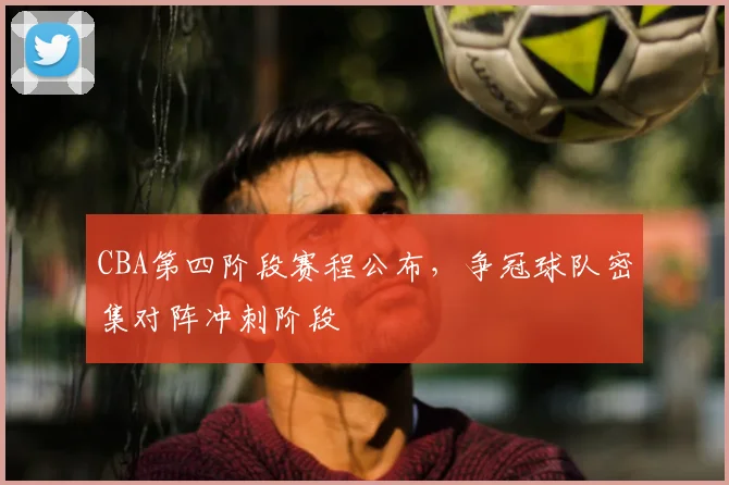 CBA第四阶段赛程公布,争冠球队密集对阵冲刺阶段
