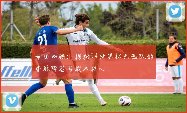 专访回顾:揭秘94世界杯巴西队的夺冠阵容与战术核心
