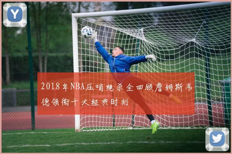 2018年NBA压哨绝杀全回顾詹姆斯韦德领衔十大经典时刻