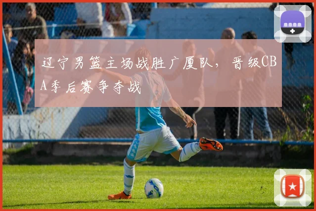 辽宁男篮主场战胜广厦队，晋级CBA季后赛争夺战