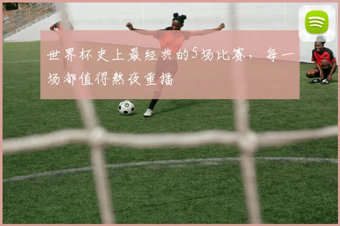 世界杯史上最经典的5场比赛，每一场都值得熬夜重播
