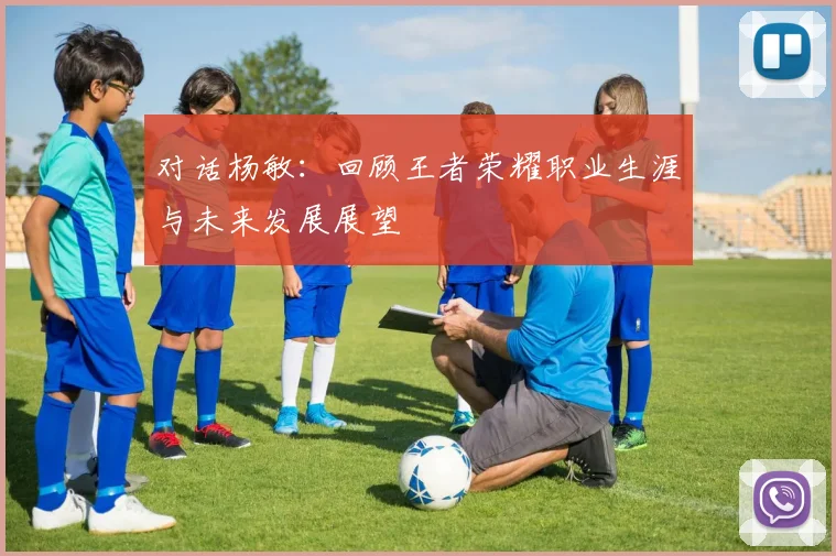 对话杨敏:回顾王者荣耀职业生涯与未来发展展望