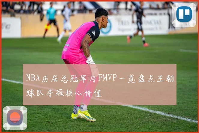 NBA历届总冠军与FMVP一览盘点王朝球队夺冠核心价值