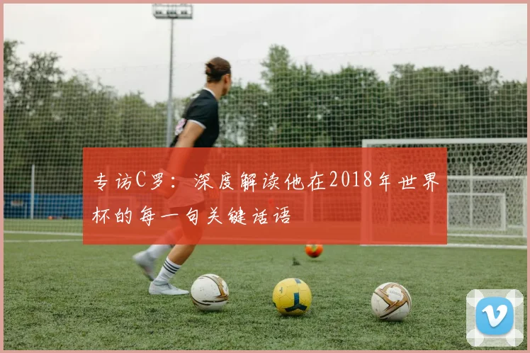 专访C罗：深度解读他在2018年世界杯的每一句关键话语