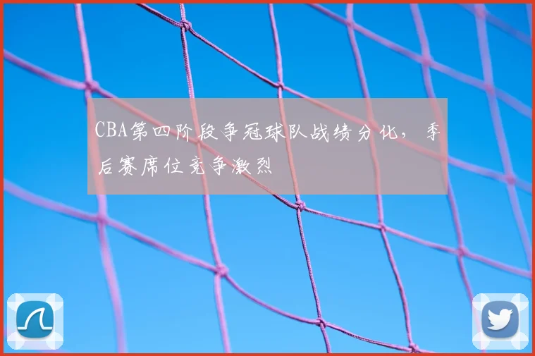CBA第四阶段争冠球队战绩分化，季后赛席位竞争激烈