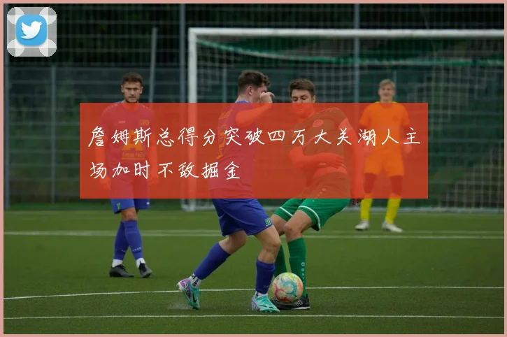 詹姆斯总得分突破四万大关湖人主场加时不敌掘金