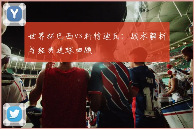 世界杯巴西vs科特迪瓦：战术解析与经典进球回顾