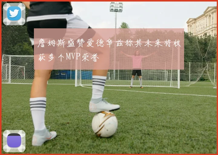 詹姆斯盛赞爱德华兹称其未来将收获多个MVP荣誉