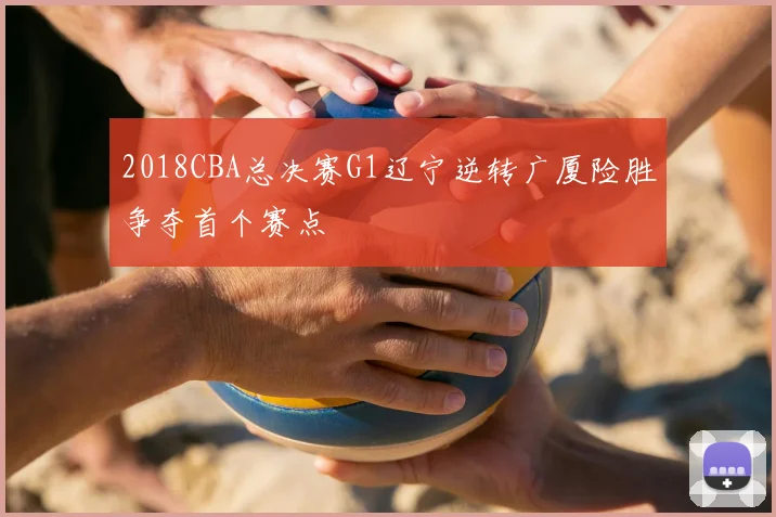 2018CBA总决赛G1辽宁逆转广厦险胜争夺首个赛点